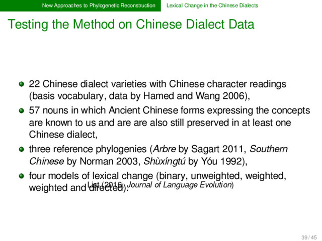 New Approaches to Phylogenetic Reconstruction Lexical Change in the Chinese Dialects
Testing the Method on Chinese Dialect Data
List (2016, Journal of Language Evolution)
22 Chinese dialect varieties with Chinese character readings
(basis vocabulary, data by Hamed and Wang 2006),
57 nouns in which Ancient Chinese forms expressing the concepts
are known to us and are are also still preserved in at least one
Chinese dialect,
three reference phylogenies (Arbre by Sagart 2011, Southern
Chinese by Norman 2003, Shùxíngtú by Yóu 1992),
four models of lexical change (binary, unweighted, weighted,
weighted and directed).
39 / 45
