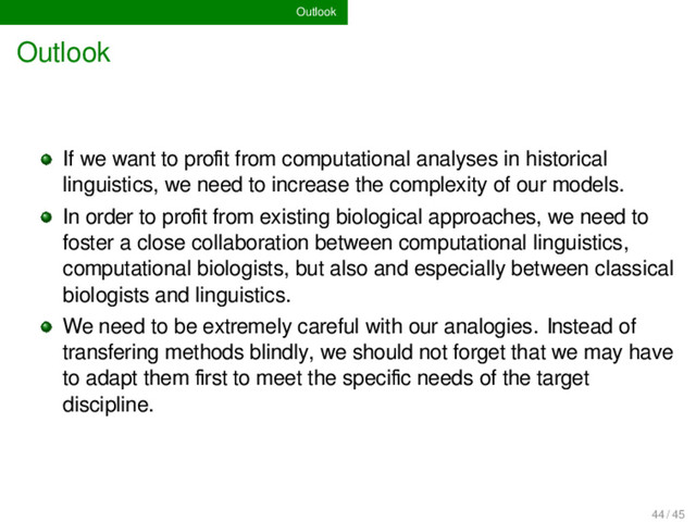 Outlook
Outlook
If we want to proﬁt from computational analyses in historical
linguistics, we need to increase the complexity of our models.
In order to proﬁt from existing biological approaches, we need to
foster a close collaboration between computational linguistics,
computational biologists, but also and especially between classical
biologists and linguistics.
We need to be extremely careful with our analogies. Instead of
transfering methods blindly, we should not forget that we may have
to adapt them ﬁrst to meet the speciﬁc needs of the target
discipline.
44 / 45
