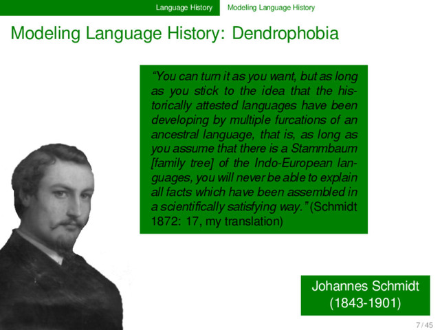 Language History Modeling Language History
Modeling Language History: Dendrophobia
Johannes Schmidt
(1843-1901)
“You can turn it as you want, but as long
as you stick to the idea that the his-
torically attested languages have been
developing by multiple furcations of an
ancestral language, that is, as long as
you assume that there is a Stammbaum
[family tree] of the Indo-European lan-
guages, you will never be able to explain
all facts which have been assembled in
a scientiﬁcally satisfying way.” (Schmidt
1872: 17, my translation)
7 / 45
