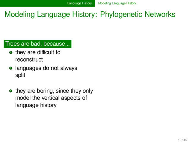 Language History Modeling Language History
Modeling Language History: Phylogenetic Networks
Trees are bad, because...
they are diﬃcult to
reconstruct............
languages do not always
split............ .......... ............
............
they are boring, since they only
model the vertical aspects of
language history ............
10 / 45
