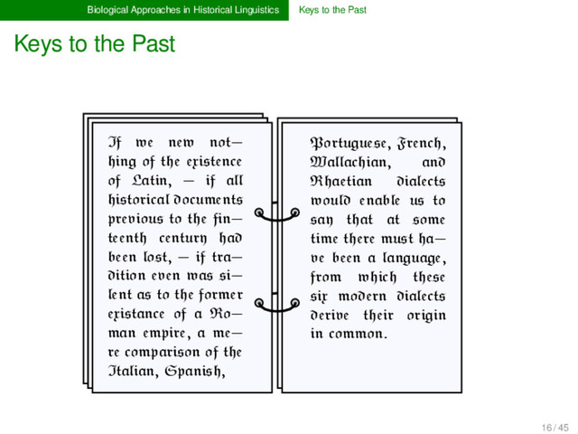 Biological Approaches in Historical Linguistics Keys to the Past
Keys to the Past
If we new not-
hing of the existence
of Latin, - if all
historical documents
previous to the fin-
teenth century had
been lost, - if tra-
dition even was si-
lent as to the former
existance of a Ro-
man empire, a me-
re comparison of the
Italian, Spanish,
Portuguese, French,
Wallachian, and
Rhaetian dialects
would enable us to
say that at some
time there must ha-
ve been a language,
from which these
six modern dialects
derive their origin
in common.
16 / 45
