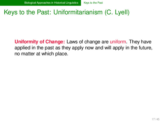 Biological Approaches in Historical Linguistics Keys to the Past
Keys to the Past: Uniformitarianism (C. Lyell)
Uniformity of Change: Laws of change are uniform. They have
applied in the past as they apply now and will apply in the future,
no matter at which place.
17 / 45
