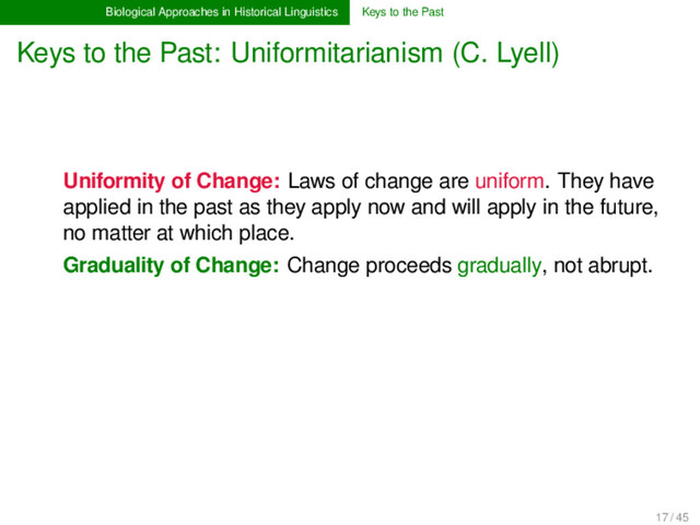 Biological Approaches in Historical Linguistics Keys to the Past
Keys to the Past: Uniformitarianism (C. Lyell)
Uniformity of Change: Laws of change are uniform. They have
applied in the past as they apply now and will apply in the future,
no matter at which place.
Graduality of Change: Change proceeds gradually, not abrupt.
17 / 45
