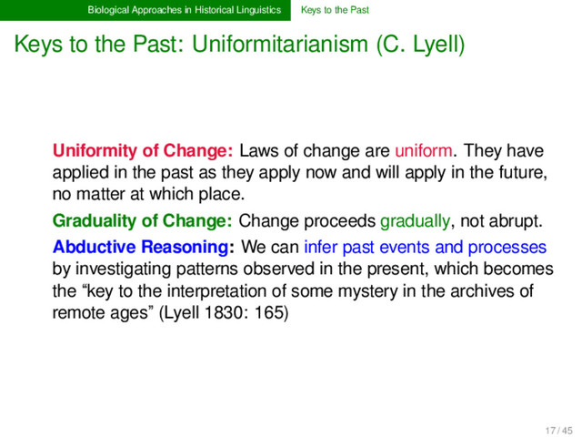 Biological Approaches in Historical Linguistics Keys to the Past
Keys to the Past: Uniformitarianism (C. Lyell)
Uniformity of Change: Laws of change are uniform. They have
applied in the past as they apply now and will apply in the future,
no matter at which place.
Graduality of Change: Change proceeds gradually, not abrupt.
Abductive Reasoning: We can infer past events and processes
by investigating patterns observed in the present, which becomes
the “key to the interpretation of some mystery in the archives of
remote ages” (Lyell 1830: 165)
17 / 45

