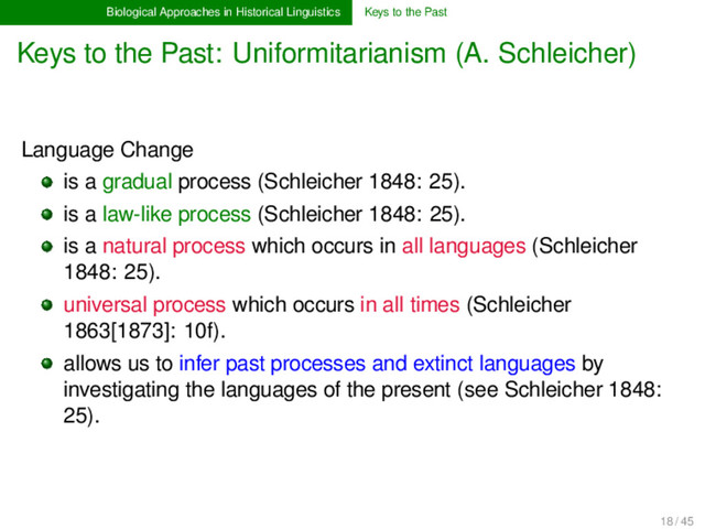 Biological Approaches in Historical Linguistics Keys to the Past
Keys to the Past: Uniformitarianism (A. Schleicher)
Language Change
is a gradual process (Schleicher 1848: 25).
is a law-like process (Schleicher 1848: 25).
is a natural process which occurs in all languages (Schleicher
1848: 25).
universal process which occurs in all times (Schleicher
1863[1873]: 10f).
allows us to infer past processes and extinct languages by
investigating the languages of the present (see Schleicher 1848:
25).
18 / 45
