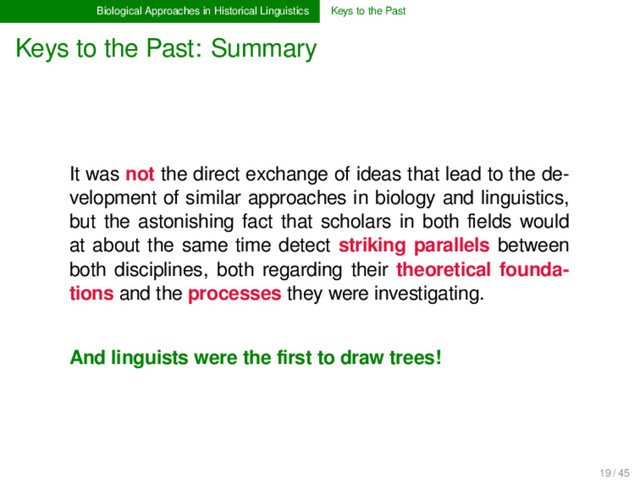 Biological Approaches in Historical Linguistics Keys to the Past
Keys to the Past: Summary
It was not the direct exchange of ideas that lead to the de-
velopment of similar approaches in biology and linguistics,
but the astonishing fact that scholars in both ﬁelds would
at about the same time detect striking parallels between
both disciplines, both regarding their theoretical founda-
tions and the processes they were investigating.
And linguists were the ﬁrst to draw trees!
19 / 45
