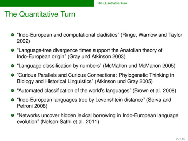 The Quantitative Turn
The Quantitative Turn
“Indo-European and computational cladistics” (Ringe, Warnow and Taylor
2002)
“Language-tree divergence times support the Anatolian theory of
Indo-European origin” (Gray und Atkinson 2003)
“Language classiﬁcation by numbers” (McMahon und McMahon 2005)
“Curious Parallels and Curious Connections: Phylogenetic Thinking in
Biology and Historical Linguistics” (Atkinson und Gray 2005)
“Automated classiﬁcation of the world’s languages” (Brown et al. 2008)
“Indo-European languages tree by Levenshtein distance” (Serva and
Petroni 2008)
“Networks uncover hidden lexical borrowing in Indo-European language
evolution” (Nelson-Sathi et al. 2011)
22 / 45
