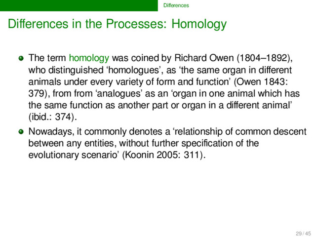 Diﬀerences
Diﬀerences in the Processes: Homology
The term homology was coined by Richard Owen (1804–1892),
who distinguished ‘homologues’, as ‘the same organ in diﬀerent
animals under every variety of form and function’ (Owen 1843:
379), from from ‘analogues’ as an ‘organ in one animal which has
the same function as another part or organ in a diﬀerent animal’
(ibid.: 374).
Nowadays, it commonly denotes a ‘relationship of common descent
between any entities, without further speciﬁcation of the
evolutionary scenario’ (Koonin 2005: 311).
29 / 45
