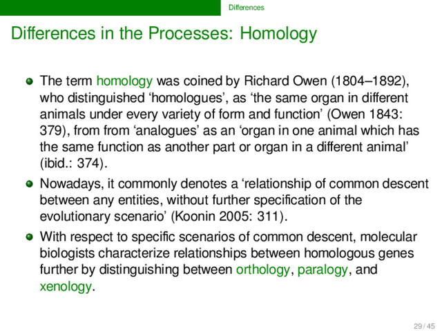 Diﬀerences
Diﬀerences in the Processes: Homology
The term homology was coined by Richard Owen (1804–1892),
who distinguished ‘homologues’, as ‘the same organ in diﬀerent
animals under every variety of form and function’ (Owen 1843:
379), from from ‘analogues’ as an ‘organ in one animal which has
the same function as another part or organ in a diﬀerent animal’
(ibid.: 374).
Nowadays, it commonly denotes a ‘relationship of common descent
between any entities, without further speciﬁcation of the
evolutionary scenario’ (Koonin 2005: 311).
With respect to speciﬁc scenarios of common descent, molecular
biologists characterize relationships between homologous genes
further by distinguishing between orthology, paralogy, and
xenology.
29 / 45
