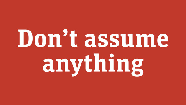 Don’t assume
anything
