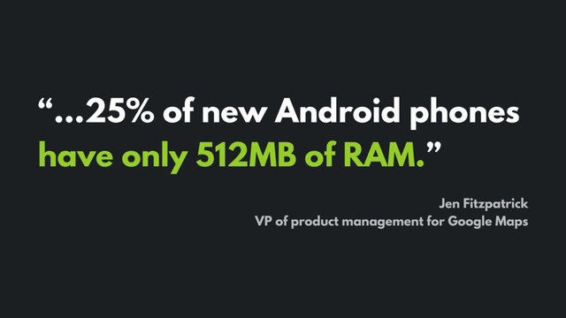 “…25% of new Android phones
have only 512MB of RAM.”
Jen Fitzpatrick
VP of product management for Google Maps
