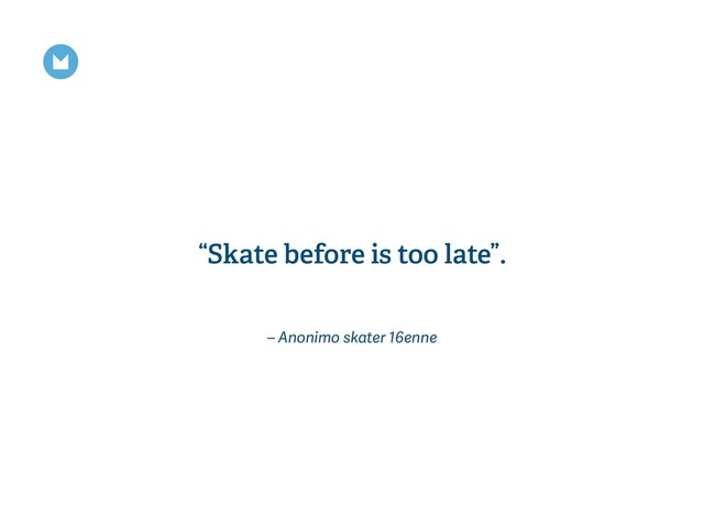 – Anonimo skater 16enne
“Skate before is too late”.
