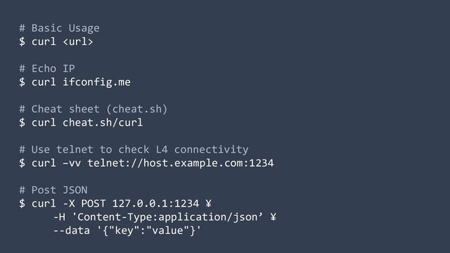 # Basic Usage
$ curl 
# Echo IP
$ curl ifconfig.me
# Cheat sheet (cheat.sh)
$ curl cheat.sh/curl
# Use telnet to check L4 connectivity
$ curl –vv telnet://host.example.com:1234
# Post JSON
$ curl -X POST 127.0.0.1:1234 ¥
-H 'Content-Type:application/json’ ¥
--data '{"key":"value"}'
