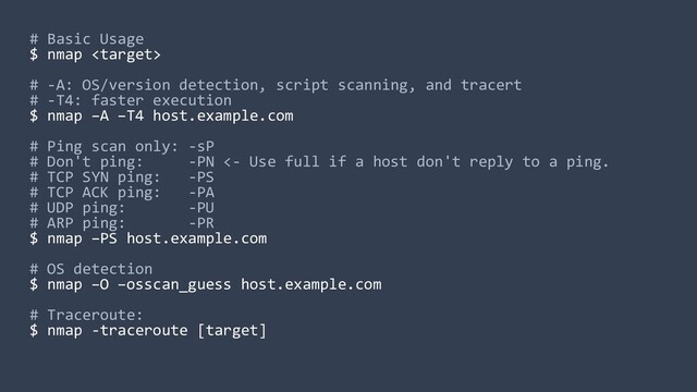 # Basic Usage
$ nmap 
# -A: OS/version detection, script scanning, and tracert
# -T4: faster execution
$ nmap –A –T4 host.example.com
# Ping scan only: -sP
# Don't ping: -PN <- Use full if a host don't reply to a ping.
# TCP SYN ping: -PS
# TCP ACK ping: -PA
# UDP ping: -PU
# ARP ping: -PR
$ nmap –PS host.example.com
# OS detection
$ nmap –O –osscan_guess host.example.com
# Traceroute:
$ nmap -traceroute [target]
