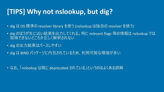 [TIPS] Why not nslookup, but dig?
• dig は OS 標準の resolver library を使う (nslookup は独自の resolver を使う)
• dig のほうが生に近い結果を出力してくれる。特に relevant flags 等の情報は nslookup では
取得できないどころか正しく解釈されない
• dig の出力結果はパースしやすい
• dig は BIND パッケージに内包されているため、利用可能な環境が多い
• なお、「nslookup は既に deprecated されている」というのはよくある誤解
