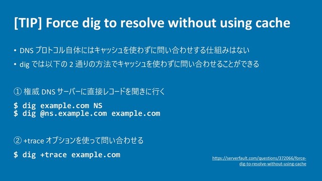 [TIP] Force dig to resolve without using cache
• DNS プロトコル自体にはキャッシュを使わずに問い合わせする仕組みはない
• dig では以下の 2 通りの方法でキャッシュを使わずに問い合わせることができる
① 権威 DNS サーバーに直接レコードを聞きに行く
$ dig example.com NS
$ dig @ns.example.com example.com
② +trace オプションを使って問い合わせる
$ dig +trace example.com
https://serverfault.com/questions/372066/force-
dig-to-resolve-without-using-cache
