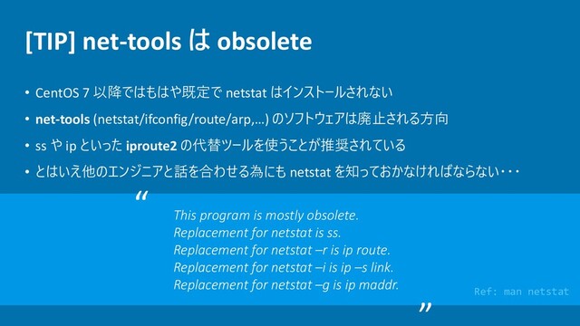 [TIP] net-tools は obsolete
• CentOS 7 以降ではもはや既定で netstat はインストールされない
• net-tools (netstat/ifconfig/route/arp,…) のソフトウェアは廃止される方向
• ss や ip といった iproute2 の代替ツールを使うことが推奨されている
• とはいえ他のエンジニアと話を合わせる為にも netstat を知っておかなければならない・・・
This program is mostly obsolete.
Replacement for netstat is ss.
Replacement for netstat –r is ip route.
Replacement for netstat –i is ip –s link.
Replacement for netstat –g is ip maddr.
“
Ref: man netstat
