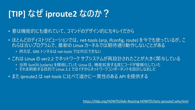 [TIP] なぜ iproute2 なのか？
• 要は機能的にも優れていて、コマンドのデザイン的にもキレイだから
• ほとんどのディストリビューションでは、net-tools (arp, ifconfig, route) を今でも使っているが、こ
れらは古いプログラムで、最新の Linux カーネルでは期待通り動作しないことがある
• 例えば、GRE トンネルは net-tools では対応できない
• これは Linux の ver2.2 でネットワーク サブシステムが再設計されたことが大きく関与している
• 当時 SunOS (solaris) を模倣していた Linux は、機能拡張する度にコードが複雑化していた
• それを刷新する目的で Linux 2.2 ではイチからネットワークコンポーネントを設計しなおした
• また iproute2 は net-tools に比べて遥かに一貫性のある API を提供する
https://tldp.org/HOWTO/Adv-Routing-HOWTO/lartc.iproute2.why.html
