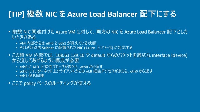 [TIP] 複数 NIC を Azure Load Balancer 配下にする
• 複数 NIC 関連付けた Azure VM に対して、両方の NIC を Azure Load Balancer 配下とした
いときがある
• VM 内部からは eth0 と eth1 が見えている状態
• それぞれ別の Subnet に配置された NIC (Azure 上リソース) に対応する
• この時 VM 内部では、168.63.129.16 や default からのパケットを適切な interface (device)
から流してあげるように構成が必要
• eth0 に ALB 正常性プローブがきたら、eth0 から返す
• eth0 にインターネット上クライアントからの ALB 経由アクセスがきたら、eth0 から返す
• eth1 側も同様
• ここで policy ベースのルーティングが使える

