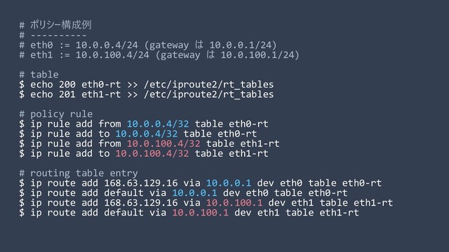 # ポリシー構成例
# ----------
# eth0 := 10.0.0.4/24 (gateway は 10.0.0.1/24)
# eth1 := 10.0.100.4/24 (gateway は 10.0.100.1/24)
# table
$ echo 200 eth0-rt >> /etc/iproute2/rt_tables
$ echo 201 eth1-rt >> /etc/iproute2/rt_tables
# policy rule
$ ip rule add from 10.0.0.4/32 table eth0-rt
$ ip rule add to 10.0.0.4/32 table eth0-rt
$ ip rule add from 10.0.100.4/32 table eth1-rt
$ ip rule add to 10.0.100.4/32 table eth1-rt
# routing table entry
$ ip route add 168.63.129.16 via 10.0.0.1 dev eth0 table eth0-rt
$ ip route add default via 10.0.0.1 dev eth0 table eth0-rt
$ ip route add 168.63.129.16 via 10.0.100.1 dev eth1 table eth1-rt
$ ip route add default via 10.0.100.1 dev eth1 table eth1-rt
