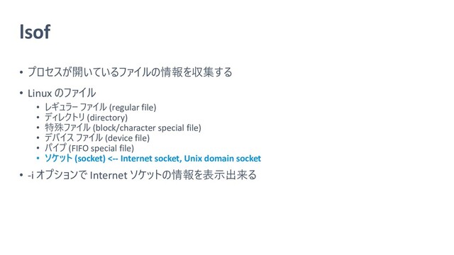 lsof
• プロセスが開いているファイルの情報を収集する
• Linux のファイル
• レギュラー ファイル (regular file)
• ディレクトリ (directory)
• 特殊ファイル (block/character special file)
• デバイス ファイル (device file)
• パイプ (FIFO special file)
• ソケット (socket) <-- Internet socket, Unix domain socket
• -i オプションで Internet ソケットの情報を表示出来る
