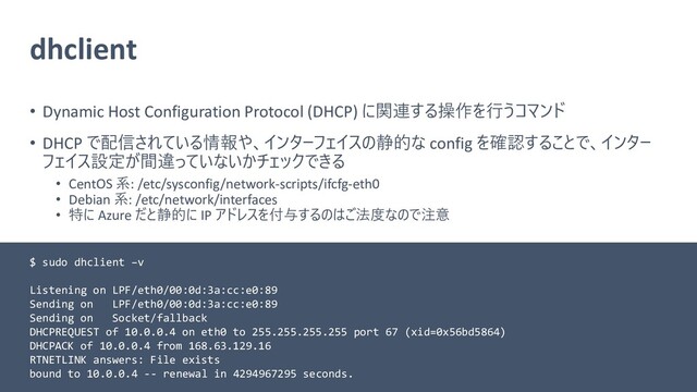 dhclient
• Dynamic Host Configuration Protocol (DHCP) に関連する操作を行うコマンド
• DHCP で配信されている情報や、インターフェイスの静的な config を確認することで、インター
フェイス設定が間違っていないかチェックできる
• CentOS 系: /etc/sysconfig/network-scripts/ifcfg-eth0
• Debian 系: /etc/network/interfaces
• 特に Azure だと静的に IP アドレスを付与するのはご法度なので注意
$ sudo dhclient –v
Listening on LPF/eth0/00:0d:3a:cc:e0:89
Sending on LPF/eth0/00:0d:3a:cc:e0:89
Sending on Socket/fallback
DHCPREQUEST of 10.0.0.4 on eth0 to 255.255.255.255 port 67 (xid=0x56bd5864)
DHCPACK of 10.0.0.4 from 168.63.129.16
RTNETLINK answers: File exists
bound to 10.0.0.4 -- renewal in 4294967295 seconds.

