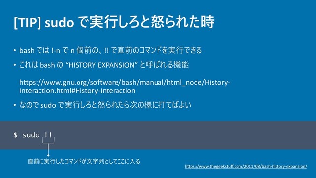 [TIP] sudo で実行しろと怒られた時
• bash では !-n で n 個前の、!! で直前のコマンドを実行できる
• これは bash の “HISTORY EXPANSION” と呼ばれる機能
https://www.gnu.org/software/bash/manual/html_node/History-
Interaction.html#History-Interaction
• なので sudo で実行しろと怒られたら次の様に打てばよい
$ sudo !!
直前に実行したコマンドが文字列としてここに入る
https://www.thegeekstuff.com/2011/08/bash-history-expansion/
