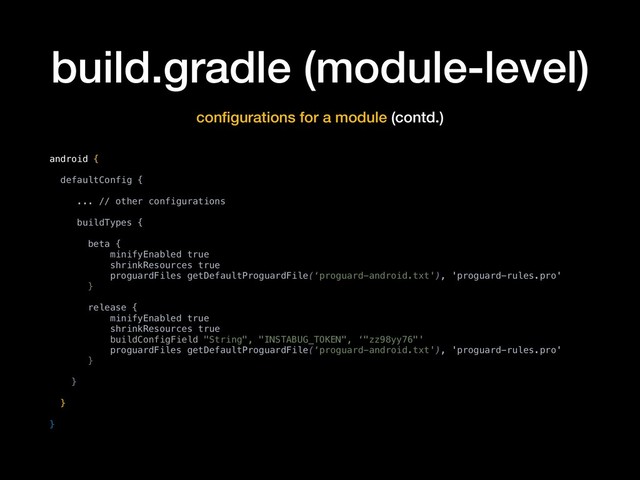 build.gradle (module-level)
conﬁgurations for a module (contd.)
android {
defaultConfig {
... // other configurations
buildTypes {
beta {
minifyEnabled true
shrinkResources true
proguardFiles getDefaultProguardFile(‘proguard-android.txt'), 'proguard-rules.pro'
}
release {
minifyEnabled true
shrinkResources true
buildConfigField "String", "INSTABUG_TOKEN", ‘"zz98yy76"'
proguardFiles getDefaultProguardFile(‘proguard-android.txt'), 'proguard-rules.pro'
}
}
}
}

