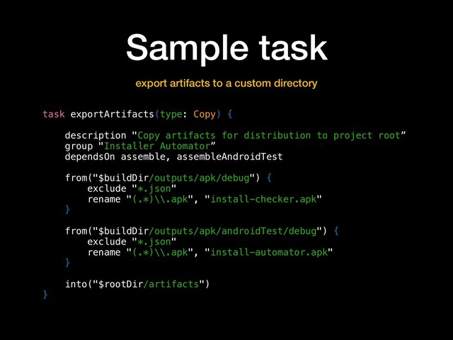 Sample task
task exportArtifacts(type: Copy) {
description "Copy artifacts for distribution to project root”
group "Installer Automator”
dependsOn assemble, assembleAndroidTest
from("$buildDir/outputs/apk/debug") {
exclude "*.json"
rename "(.*)\\.apk", "install-checker.apk"
}
from("$buildDir/outputs/apk/androidTest/debug") {
exclude "*.json"
rename "(.*)\\.apk", "install-automator.apk"
}
into("$rootDir/artifacts")
}
export artifacts to a custom directory

