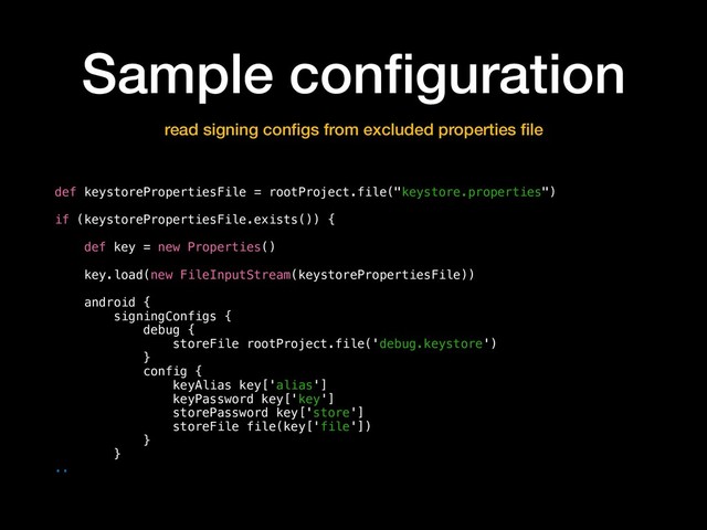 Sample conﬁguration
read signing conﬁgs from excluded properties ﬁle
def keystorePropertiesFile = rootProject.file("keystore.properties")
if (keystorePropertiesFile.exists()) {
def key = new Properties()
key.load(new FileInputStream(keystorePropertiesFile))
android {
signingConfigs {
debug {
storeFile rootProject.file('debug.keystore')
}
config {
keyAlias key['alias']
keyPassword key['key']
storePassword key['store']
storeFile file(key['file'])
}
}
..
