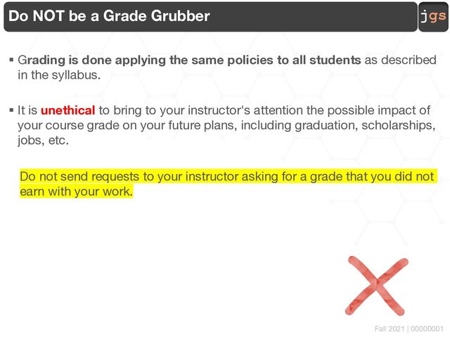 jgs
Fall 2021 | 00000001
Do NOT be a Grade Grubber
§ Grading is done applying the same policies to all students as described
in the syllabus.
§ It is unethical to bring to your instructor's attention the possible impact of
your course grade on your future plans, including graduation, scholarships,
jobs, etc.
Do not send requests to your instructor asking for a grade that you did not
earn with your work.
