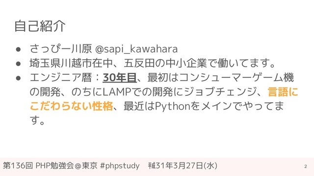 第136回 PHP勉強会＠東京 #phpstudy　㍻31年3月27日(水)
自己紹介
● さっぴー川原 @sapi_kawahara
● 埼玉県川越市在中、五反田の中小企業で働いてます。
● エンジニア暦：30年目、最初はコンシューマーゲーム機
の開発、のちにLAMPでの開発にジョブチェンジ、言語に
こだわらない性格、最近はPythonをメインでやってま
す。
2
