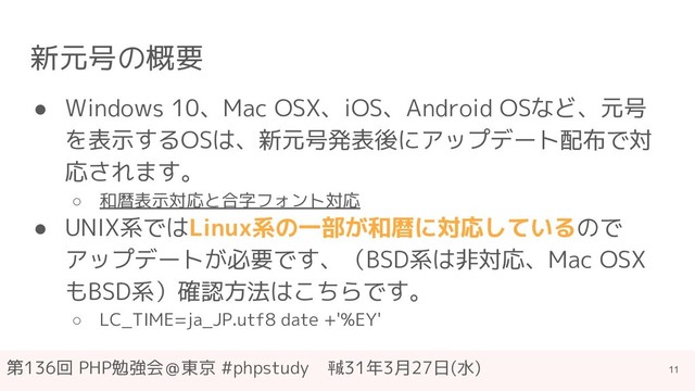 第136回 PHP勉強会＠東京 #phpstudy　㍻31年3月27日(水)
新元号の概要
● Windows 10、Mac OSX、iOS、Android OSなど、元号
を表示するOSは、新元号発表後にアップデート配布で対
応されます。
○ 和暦表示対応と合字フォント対応
● UNIX系ではLinux系の一部が和暦に対応しているので
アップデートが必要です、（BSD系は非対応、Mac OSX
もBSD系）確認方法はこちらです。
○ LC_TIME=ja_JP.utf8 date +'%EY'
11
