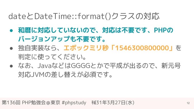 第136回 PHP勉強会＠東京 #phpstudy　㍻31年3月27日(水)
dateとDateTime::format()クラスの対応
● 和暦に対応していないので、対応は不要です、PHPの
バージョンアップも不要です。
● 独自実装なら、エポックミリ秒「1546300800000」を
判定に使ってください。
● なお、JavaなどはGGGGとかで平成が出るので、新元号
対応JVMの差し替えが必須です。
12
