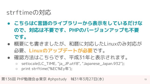 第136回 PHP勉強会＠東京 #phpstudy　㍻31年3月27日(水)
strftimeの対応
● こちらはC言語のライブラリーから表示をしているだけな
ので、対応は不要です、PHPのバージョンアップも不要
です。
● 概要にも書きましたが、和暦に対応したLinuxのみ対応が
必要、Linuxのアップデートが必要です。
● 確認方法はこちらです、平成31年と表示されます。
○ setlocale(LC_TIME, "ja_JP.utf8", "Japanese_Japan.932");
○ print strftime('%EC%Ey年');
13
