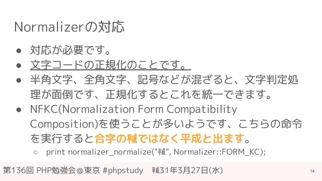 第136回 PHP勉強会＠東京 #phpstudy　㍻31年3月27日(水)
Normalizerの対応
● 対応が必要です。
● 文字コードの正規化のことです。
● 半角文字、全角文字、記号などが混ざると、文字判定処
理が面倒です、正規化するとこれを統一できます。
● NFKC(Normalization Form Compatibility
Composition)を使うことが多いようです、こちらの命令
を実行すると合字の㍻ではなく平成と出ます。
○ print normalizer_normalize("㍻", Normalizer::FORM_KC);
14
