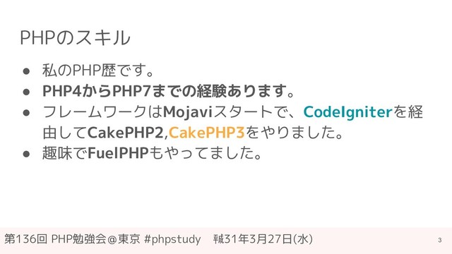 第136回 PHP勉強会＠東京 #phpstudy　㍻31年3月27日(水)
PHPのスキル
● 私のPHP歴です。
● PHP4からPHP7までの経験あります。
● フレームワークはMojaviスタートで、CodeIgniterを経
由してCakePHP2,CakePHP3をやりました。
● 趣味でFuelPHPもやってました。
3
