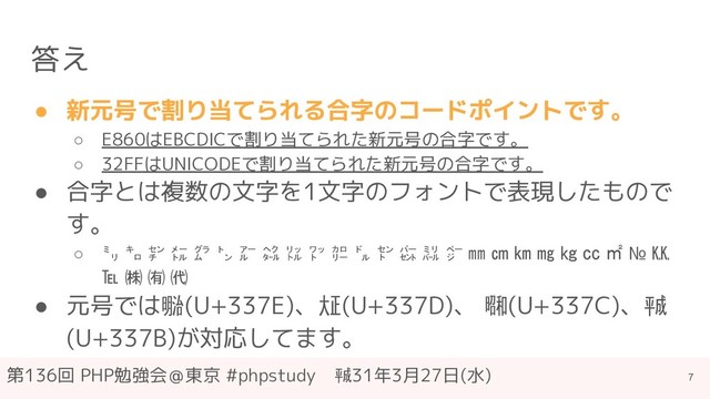 第136回 PHP勉強会＠東京 #phpstudy　㍻31年3月27日(水)
答え
● 新元号で割り当てられる合字のコードポイントです。
○ E860はEBCDICで割り当てられた新元号の合字です。
○ 32FFはUNICODEで割り当てられた新元号の合字です。
● 合字とは複数の文字を1文字のフォントで表現したもので
す。
○ ㍉ ㌔ ㌢ ㍍ ㌘ ㌧ ㌃ ㌶ ㍑ ㍗ ㌍ ㌦ ㌣ ㌫ ㍊ ㌻ ㎜ ㎝ ㎞ ㎎ ㎏ ㏄ ㎡ № ㏍
℡ ㈱ ㈲ ㈹
● 元号では㍾(U+337E)、㍽(U+337D)、 ㍼(U+337C)、㍻
(U+337B)が対応してます。
7
