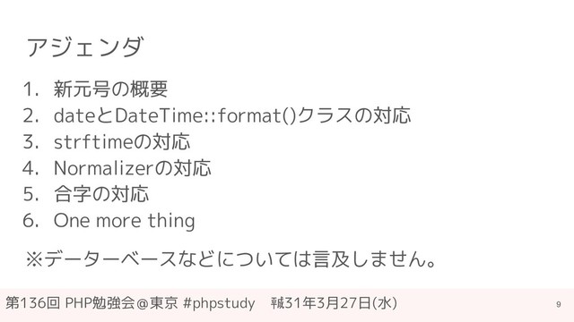 第136回 PHP勉強会＠東京 #phpstudy　㍻31年3月27日(水)
アジェンダ
1. 新元号の概要
2. dateとDateTime::format()クラスの対応
3. strftimeの対応
4. Normalizerの対応
5. 合字の対応
6. One more thing
※データーベースなどについては言及しません。
9
