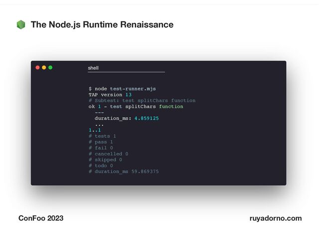 The Node.js Runtime Renaissance
ConFoo 2023 ruyadorno.com
$ node test-runner.mjs
TAP version 13
# Subtest: test splitChars function
ok 1 - test splitChars function
---
duration_ms: 4.859125
...
1..1
# tests 1
# pass 1
# fail 0
# cancelled 0
# skipped 0
# todo 0
# duration_ms 59.869375
shell
