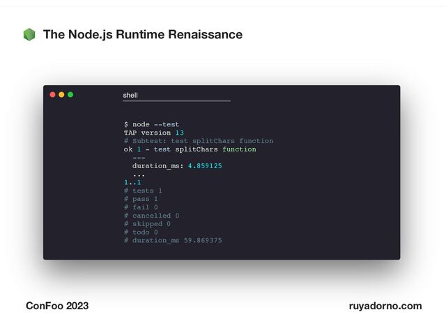 The Node.js Runtime Renaissance
ConFoo 2023 ruyadorno.com
$ node --test
TAP version 13
# Subtest: test splitChars function
ok 1 - test splitChars function
---
duration_ms: 4.859125
...
1..1
# tests 1
# pass 1
# fail 0
# cancelled 0
# skipped 0
# todo 0
# duration_ms 59.869375
shell
