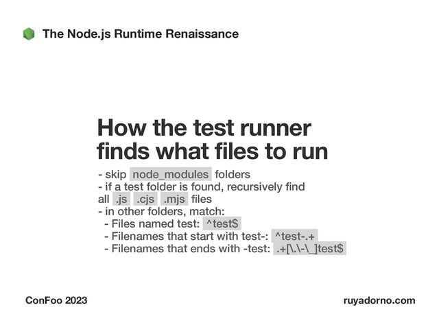 The Node.js Runtime Renaissance
ConFoo 2023 ruyadorno.com
How the test runner
finds what files to run
- skip node_modules folders
 
- if a test folder is found, recursively
fi
nd
all .js .cjs .mjs
fi
les
 
- in other folders, match:
 
- Files named test: ^test$
 
- Filenames that start with test-: ^test-.+
 
- Filenames that ends with -test: .+[\.\-\_]test$


