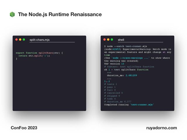 The Node.js Runtime Renaissance
ConFoo 2023 ruyadorno.com
export function splitChars(str) {
return str.split(':');
}
split-chars.mjs shell
$ node --watch test-runner.mjs
(node:42453) ExperimentalWarning: Watch mode is  
an experimental feature and might change at any  
time
(Use `node --trace-warnings ...` to show where  
the warning was created)
TAP version 13
# Subtest: test splitChars function
ok 1 - test splitChars function
---
duration_ms: 2.681209
...
1..1
# tests 1
# pass 1
# fail 0
# cancelled 0
# skipped 0
# todo 0
# duration_ms 6.377
Completed running 'test-runner.mjs'
