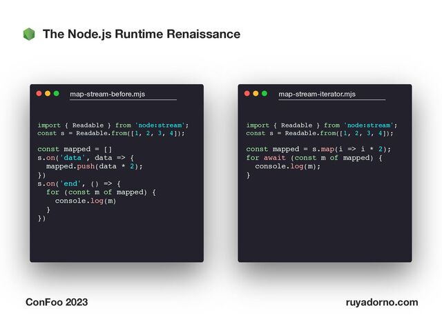The Node.js Runtime Renaissance
ConFoo 2023 ruyadorno.com
import { Readable } from 'node:stream';
const s = Readable.from([1, 2, 3, 4]);
const mapped = []
s.on('data', data => {
mapped.push(data * 2);
})
s.on('end', () => {
for (const m of mapped) {
console.log(m)
}
})
map-stream-before.mjs map-stream-iterator.mjs
import { Readable } from 'node:stream';
const s = Readable.from([1, 2, 3, 4]);
const mapped = s.map(i => i * 2);
for await (const m of mapped) {
console.log(m);
}
