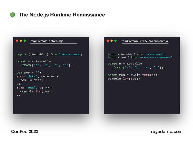 The Node.js Runtime Renaissance
ConFoo 2023 ruyadorno.com
import { Readable } from 'node:stream';
const s = Readable
.from(['a', 'b', 'c', 'd']);
let res = '';
s.on('data', data => {
res += data;
});
s.on('end', () => {
console.log(res);
});
read-stream-before.mjs read-stream-utility-consumer.mjs
import { Readable } from 'node:stream';
import { text } from 'node:stream/consumers';
const s = Readable
.from(['a', 'b', 'c', 'd']);
const res = await text(s);
console.log(res);
