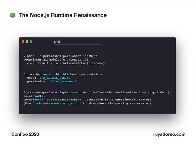 The Node.js Runtime Renaissance
ConFoo 2023 ruyadorno.com
$ node --experimental-permission index.js
node:internal/modules/cjs/loader:171
const result = internalModuleStat(filename);
^
Error: Access to this API has been restricted
code: 'ERR_ACCESS_DENIED',
permission: ‘FileSystemRead'
$ node --experimental-permission --allow-fs-read=* --allow-fs-write=./tmp index.js
Hello world!
(node:19836) ExperimentalWarning: Permission is an experimental feature
(Use `node --trace-warnings ...` to show where the warning was created)
shell
