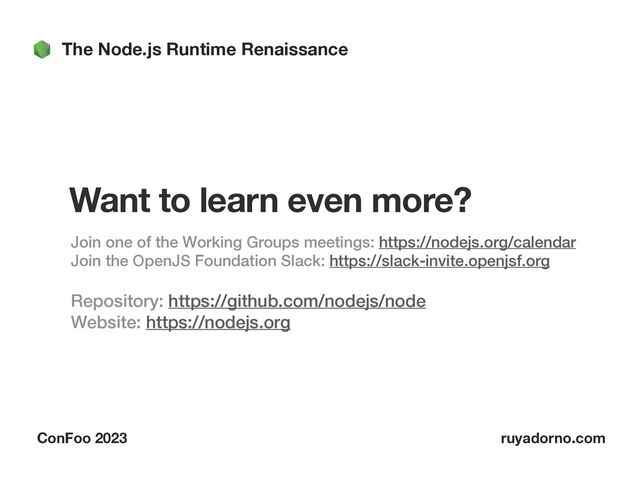 The Node.js Runtime Renaissance
ConFoo 2023 ruyadorno.com
Want to learn even more?
Join one of the Working Groups meetings: https://nodejs.org/calendar
 
Join the OpenJS Foundation Slack: https://slack-invite.openjsf.org


Repository: https://github.com/nodejs/node
 
Website: https://nodejs.org
