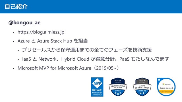 自己紹介
@kongou_ae
• https://blog.aimless.jp
• Azure と Azure Stack Hub を担当
• プリセールスから保守運用までの全てのフェーズを技術支援
• IaaS と Network、Hybrid Cloud が得意分野。PaaS もたしなんでます
• Microsoft MVP for Microsoft Azure（2019/05~）

