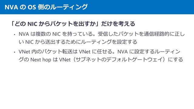 NVA の OS 側のルーティング
「どの NIC からパケットを出すか」だけを考える
• NVA は複数の NIC を持っている。受信したパケットを通信経路的に正し
い NIC から送出するためにルーティングを設定する
• VNet 内のパケット転送は VNet に任せる。NVA に設定するルーティン
グの Next hop は VNet（サブネットのデフォルトゲートウェイ）にする
