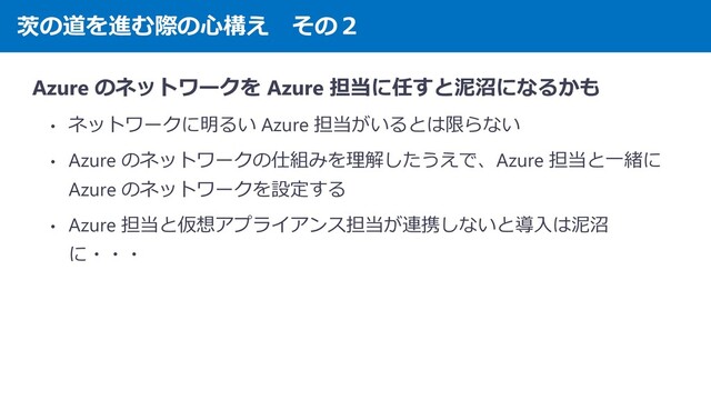 茨の道を進む際の心構え その２
Azure のネットワークを Azure 担当に任すと泥沼になるかも
• ネットワークに明るい Azure 担当がいるとは限らない
• Azure のネットワークの仕組みを理解したうえで、Azure 担当と一緒に
Azure のネットワークを設定する
• Azure 担当と仮想アプライアンス担当が連携しないと導入は泥沼
に・・・
